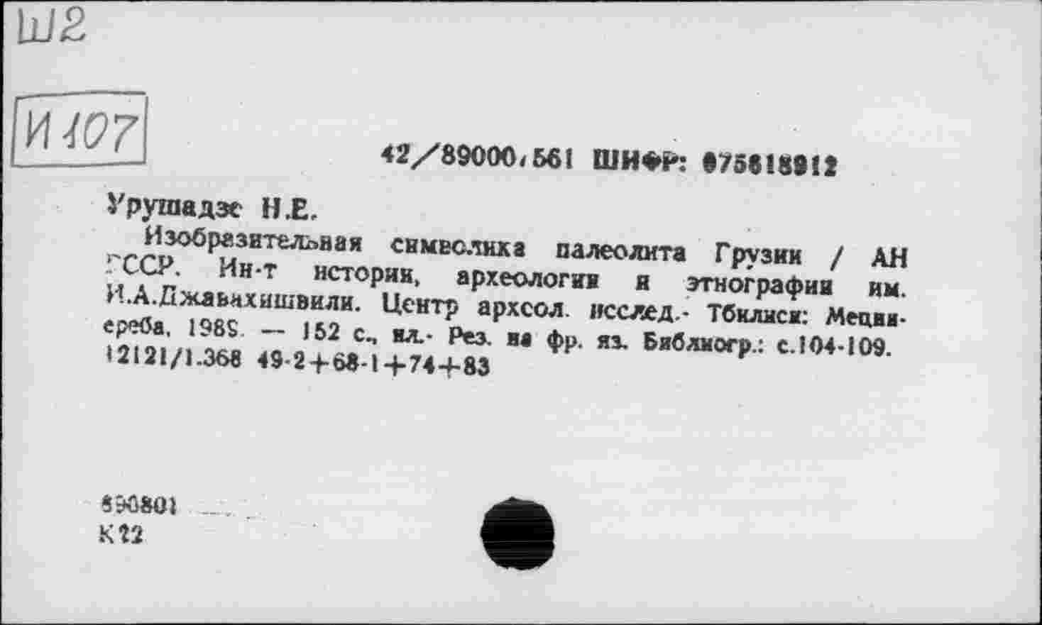 ﻿LlI2
HW
42/89000/561 ШИФг: «75618812
Урушадзе Н.Е.
Изобразительная симвслнха палеолита Грузии / АН ГССР. Ин-т истории, археологии я этнографии им. И.А.Джаьнхишвили. Центр архсол. исслед.- Тбилиси: Меции-ереба. 198$. — 152 с„ ял.- Рез. и« фр. яз. Бяблиогр.: с.104-109. 12121/1.368 49-2+68-1+74+83
8ЭО8О1
К 22